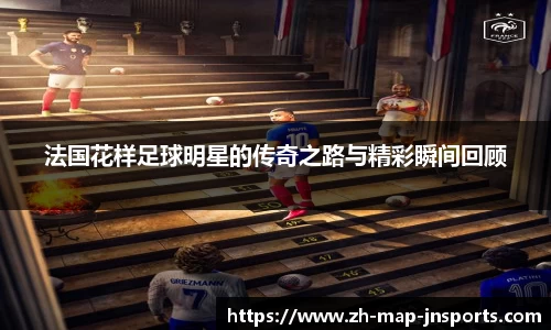 法国花样足球明星的传奇之路与精彩瞬间回顾