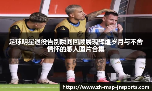 足球明星退役告别瞬间回顾展现辉煌岁月与不舍情怀的感人图片合集