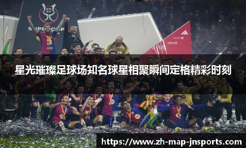 星光璀璨足球场知名球星相聚瞬间定格精彩时刻